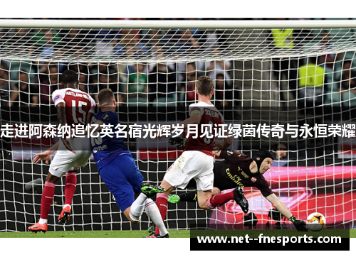 走进阿森纳追忆英名宿光辉岁月见证绿茵传奇与永恒荣耀