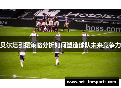 贝尔塔引援策略分析如何塑造球队未来竞争力 贝尔塔引援策略分析如何塑造球队未来竞争力