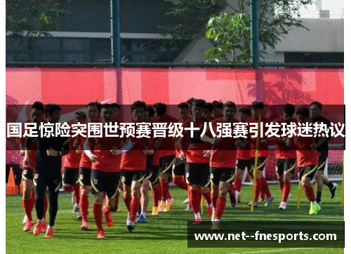 国足惊险突围世预赛晋级十八强赛引发球迷热议