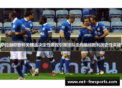 萨拉赫欧联杯关键战决定性表现引领球队走向最终胜利历史性突破 萨拉赫欧联杯关键战决定性表现引领球队走向最终胜利历史性突破
