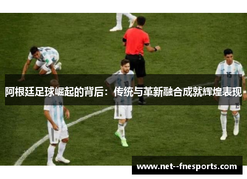 阿根廷足球崛起的背后：传统与革新融合成就辉煌表现